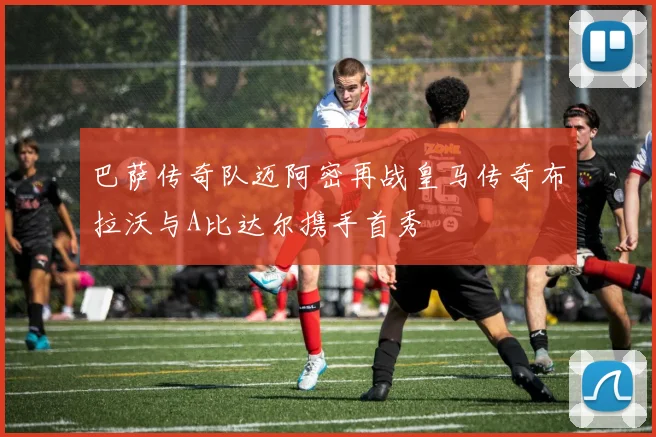 巴萨传奇队迈阿密再战皇马传奇布拉沃与A比达尔携手首秀