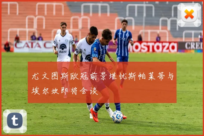 尤文图斯欧冠前景堪忧斯帕莱蒂与埃尔坎即将会谈