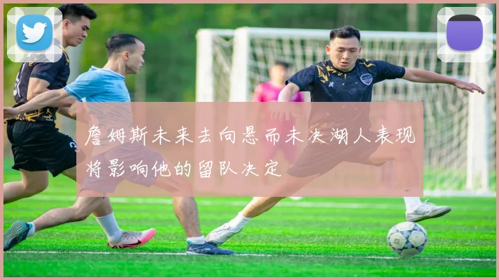 詹姆斯未来去向悬而未决湖人表现将影响他的留队决定