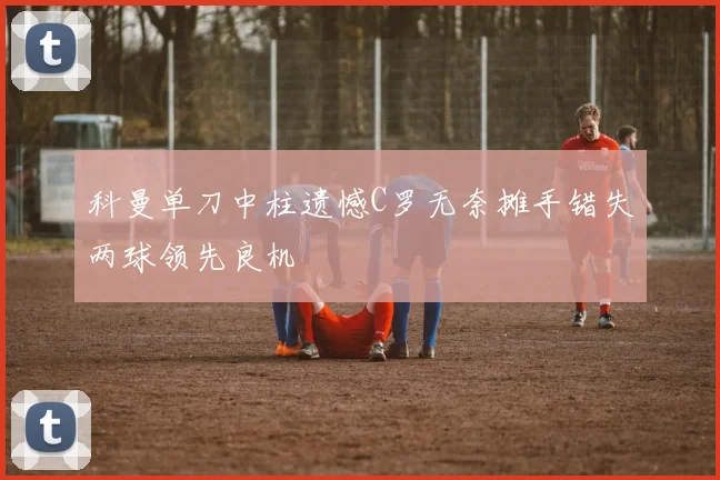 科曼单刀中柱遗憾C罗无奈摊手错失两球领先良机