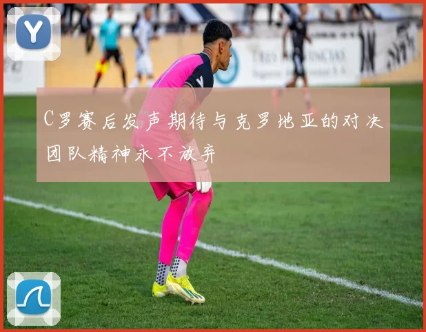C罗赛后发声期待与克罗地亚的对决团队精神永不放弃