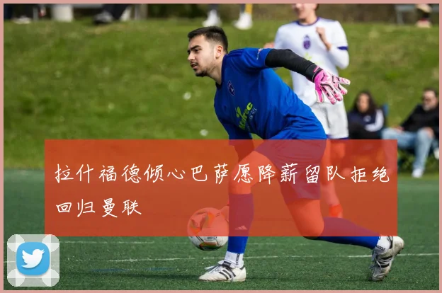 拉什福德倾心巴萨愿降薪留队拒绝回归曼联