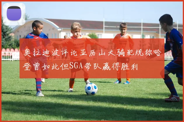 奥拉迪波评论亚历山大骗犯规称哈登曾如此但SGA带队赢得胜利