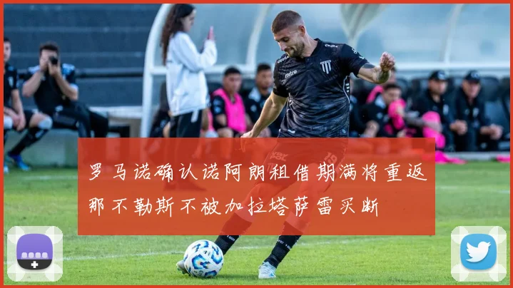 罗马诺确认诺阿朗租借期满将重返那不勒斯不被加拉塔萨雷买断