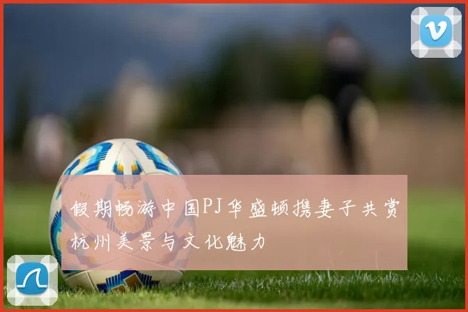 假期畅游中国PJ华盛顿携妻子共赏杭州美景与文化魅力