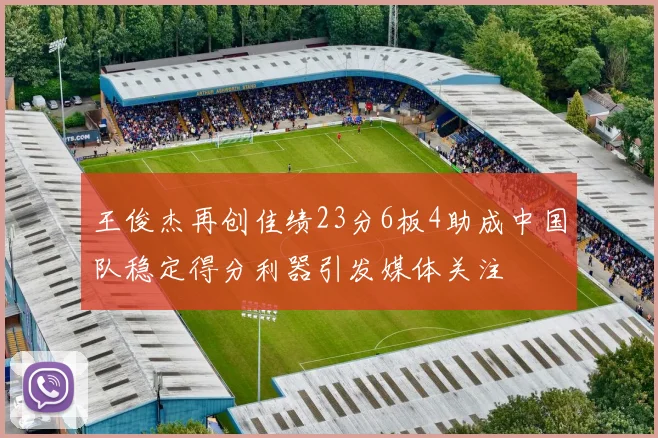王俊杰再创佳绩23分6板4助成中国队稳定得分利器引发媒体关注
