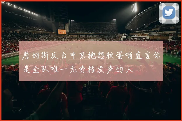 詹姆斯反击申京抱怨软蛋哨直言你是全队唯一无资格发声的人