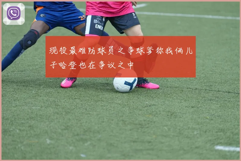 现役最难防球员之争球爹称我俩儿子哈登也在争议之中