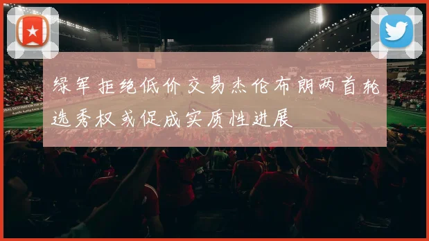 绿军拒绝低价交易杰伦布朗两首轮选秀权或促成实质性进展