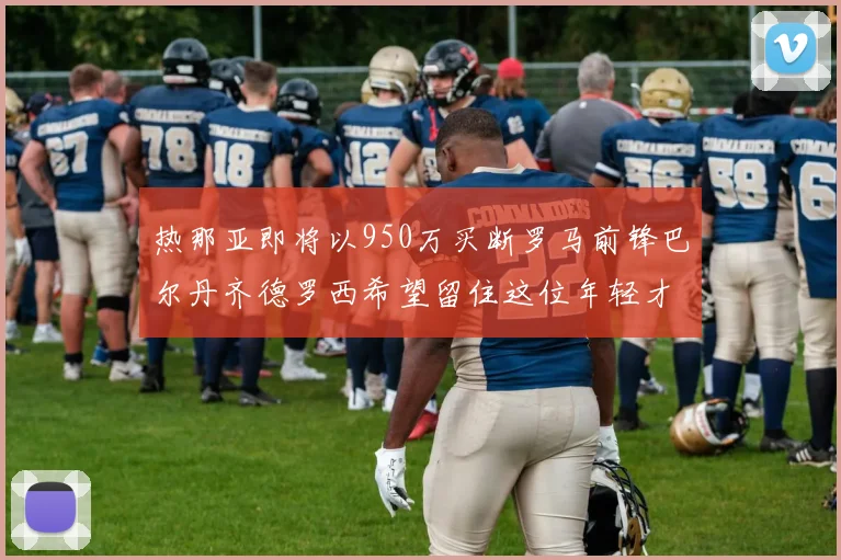 热那亚即将以950万买断罗马前锋巴尔丹齐德罗西希望留住这位年轻才俊