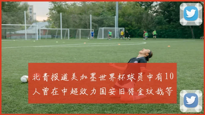 北青报道美加墨世界杯球员中有10人曾在中超效力国安旧将金玟哉等三人入选