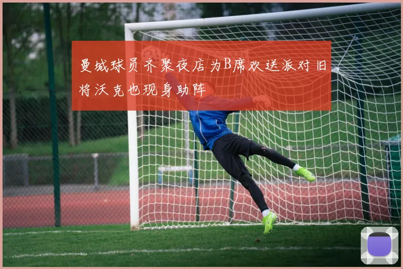 曼城球员齐聚夜店为B席欢送派对旧将沃克也现身助阵