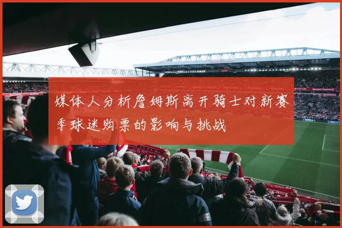 媒体人分析詹姆斯离开骑士对新赛季球迷购票的影响与挑战