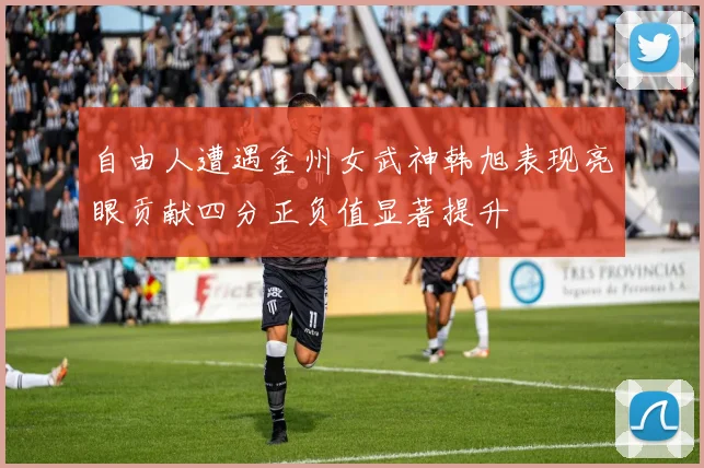 自由人遭遇金州女武神韩旭表现亮眼贡献四分正负值显著提升
