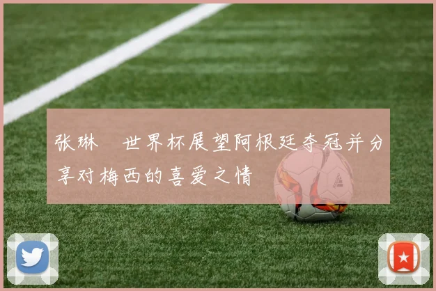张琳芃世界杯展望阿根廷夺冠并分享对梅西的喜爱之情