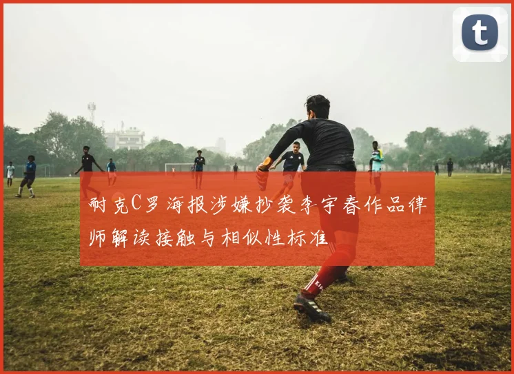 耐克C罗海报涉嫌抄袭李宇春作品律师解读接触与相似性标准