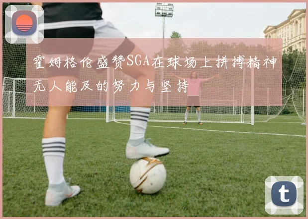 霍姆格伦盛赞SGA在球场上拼搏精神无人能及的努力与坚持