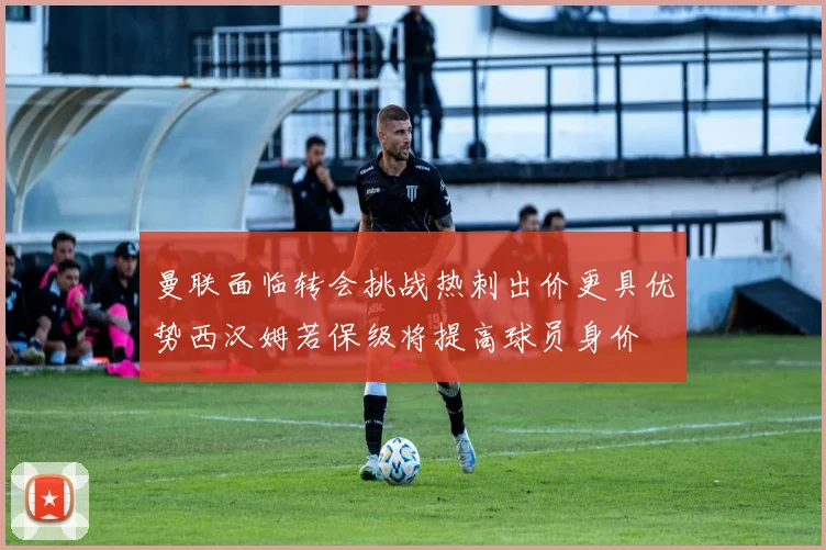 曼联面临转会挑战热刺出价更具优势西汉姆若保级将提高球员身价
