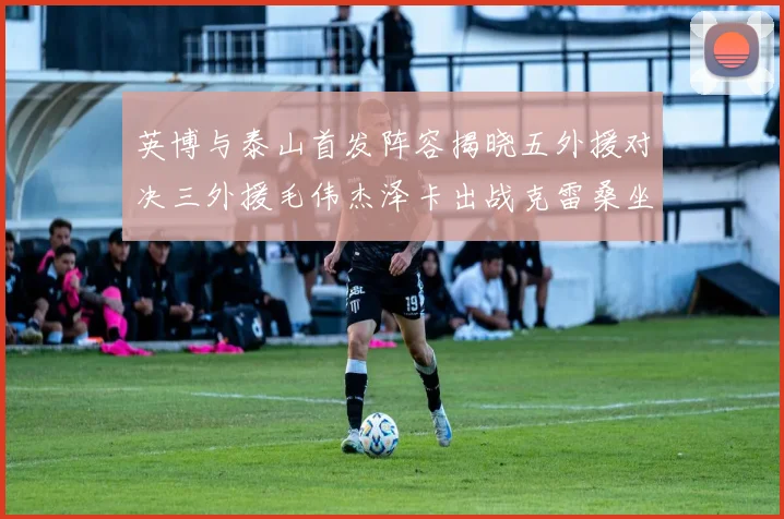 英博与泰山首发阵容揭晓五外援对决三外援毛伟杰泽卡出战克雷桑坐板凳